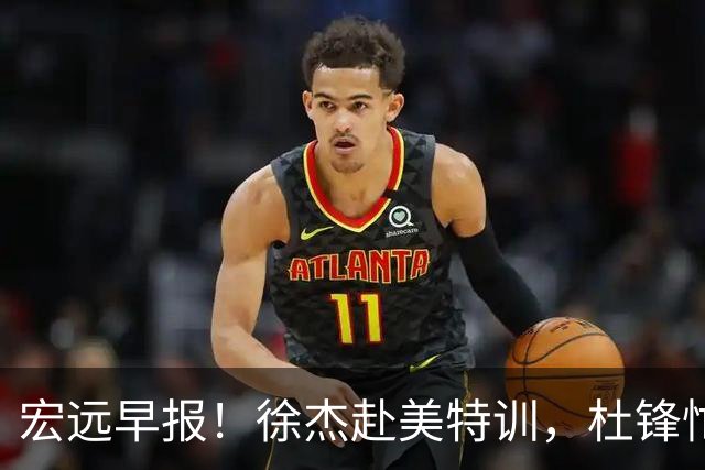 宏远早报！徐杰赴美特训，杜锋忙于活动，虎头展现天赋！